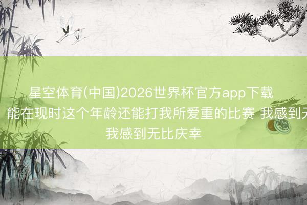 星空体育(中国)2026世界杯官方app下载 詹姆斯：能在现时这个年龄还能打我所爱重的比赛 我感到无比庆幸