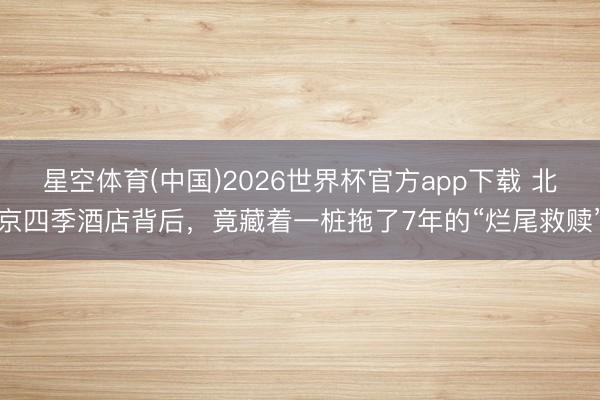 星空体育(中国)2026世界杯官方app下载 北京四季酒店背后，竟藏着一桩拖了7年的“烂尾救赎”
