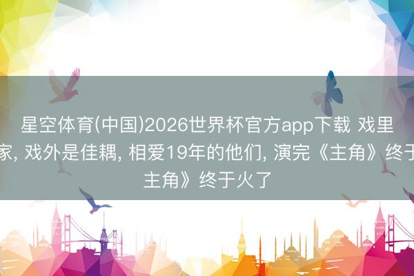 星空体育(中国)2026世界杯官方app下载 戏里是亲家， 戏外是佳耦， 相爱19年的他们， 演完《主角》终于火了