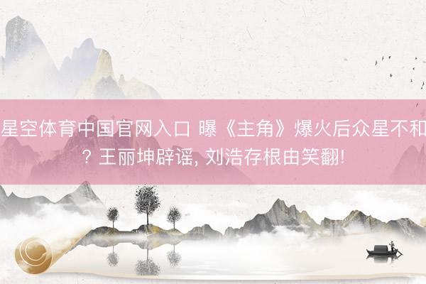 星空体育中国官网入口 曝《主角》爆火后众星不和? 王丽坤辟谣， 刘浩存根由笑翻!