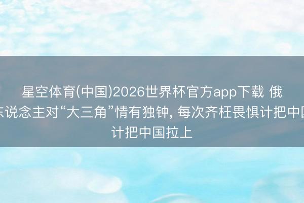 星空体育(中国)2026世界杯官方app下载 俄罗斯东说念主对“大三角”情有独钟， 每次齐枉畏惧计把中国拉上