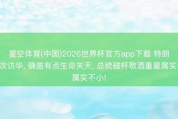 星空体育(中国)2026世界杯官方app下载 特朗普此次访华， 确凿有点生命关天， 总统碰杯敬酒重量属实不小!