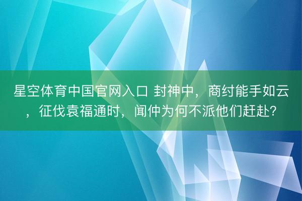 星空体育中国官网入口 封神中，商纣能手如云，征伐袁福通时，闻仲为何不派他们赶赴？