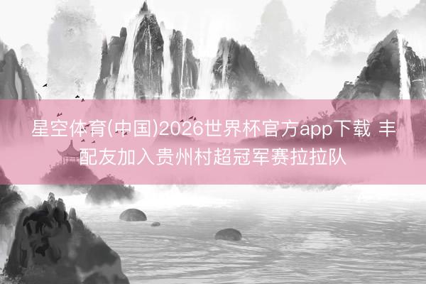 星空体育(中国)2026世界杯官方app下载 丰配友加入贵州村超冠军赛拉拉队