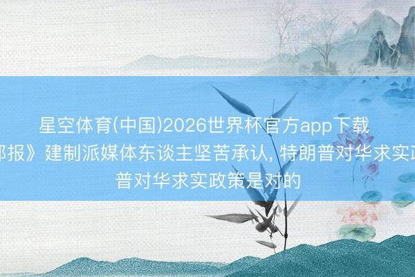 星空体育(中国)2026世界杯官方app下载 《华盛顿邮报》建制派媒体东谈主坚苦承认， 特朗普对华求实政策是对的