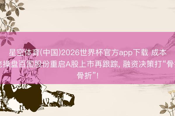 星空体育(中国)2026世界杯官方app下载 成本大佬操盘百图股份重启A股上市再跟踪， 融资决策打“骨折”!