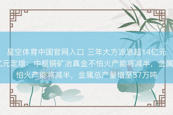 星空体育中国官网入口 三年大方派息超14亿元后 中矿资源抛52亿元定增：中枢铜矿冶真金不怕火产能将减半，金属总产量增至57万吨