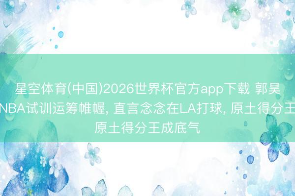 星空体育(中国)2026世界杯官方app下载 郭昊文自宣NBA试训运筹帷幄， 直言念念在LA打球， 原土得分王成底气