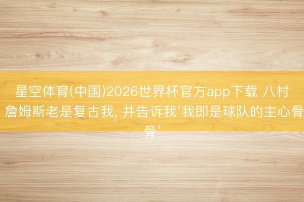 星空体育(中国)2026世界杯官方app下载 八村: 詹姆斯老是复古我， 并告诉我‘我即是球队的主心骨’