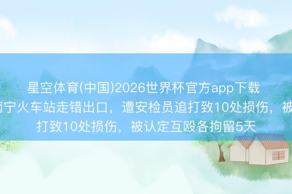 星空体育(中国)2026世界杯官方app下载 大学磨真金不怕火南宁火车站走错出口，遭安检员追打致10处损伤，被认定互殴各拘留5天