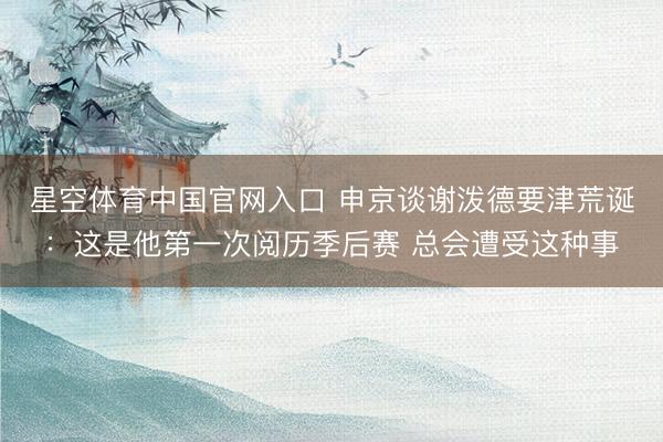 星空体育中国官网入口 申京谈谢泼德要津荒诞：这是他第一次阅历季后赛 总会遭受这种事