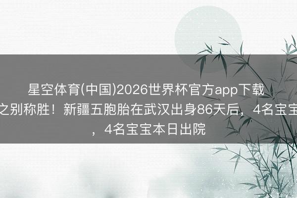星空体育(中国)2026世界杯官方app下载 六千万分之别称胜！新疆五胞胎在武汉出身86天后，4名宝宝本日出院
