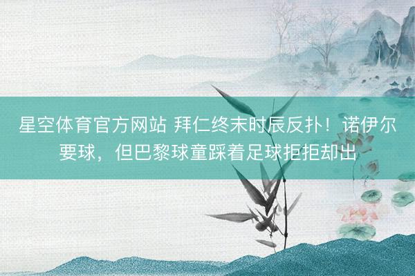 星空体育官方网站 拜仁终末时辰反扑！诺伊尔要球，但巴黎球童踩着足球拒拒却出