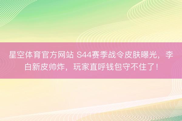 星空体育官方网站 S44赛季战令皮肤曝光，李白新皮帅炸，玩家直呼钱包守不住了！