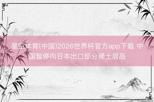 星空体育(中国)2026世界杯官方app下载 中国暂停向日本出口部分稀土居品