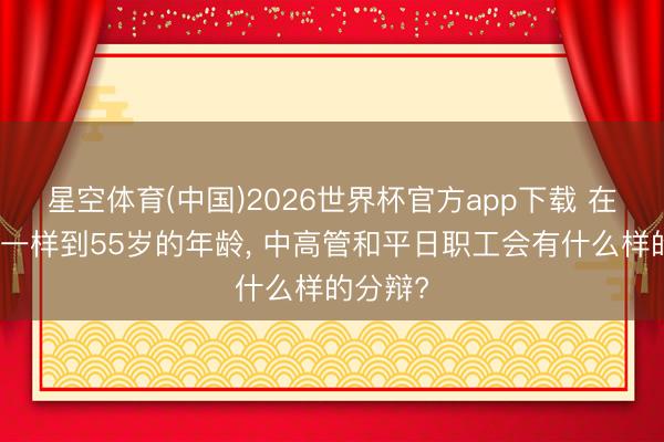 星空体育(中国)2026世界杯官方app下载 在国央企一样到55岁的年龄， 中高管和平日职工会有什么样的分辩?