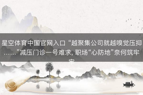 星空体育中国官网入口 “越聚集公司就越嗅觉压抑……”减压门诊一号难求， 职场“心防地”奈何筑牢