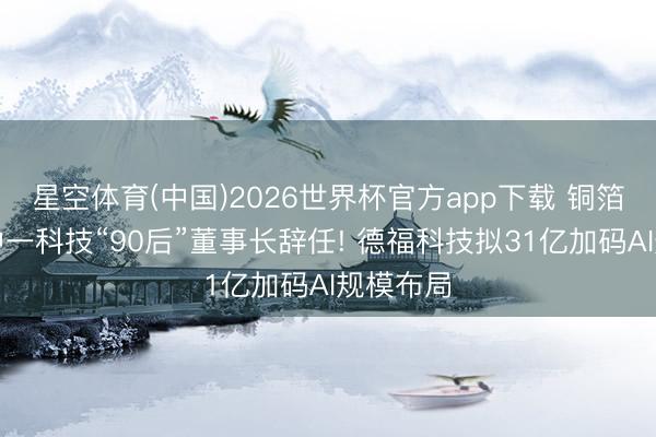 星空体育(中国)2026世界杯官方app下载 铜箔周报丨中一科技“90后”董事长辞任! 德福科技拟31亿加码AI规模布局