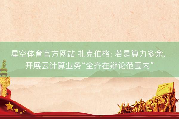 星空体育官方网站 扎克伯格: 若是算力多余， 开展云计算业务“全齐在辩论范围内”