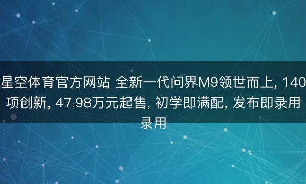 星空体育官方网站 全新一代问界M9领世而上， 140项创新， 47.98万元起售， 初学即满配， 发布即录用