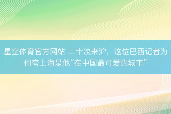 星空体育官方网站 二十次来沪，这位巴西记者为何夸上海是他“在中国最可爱的城市”