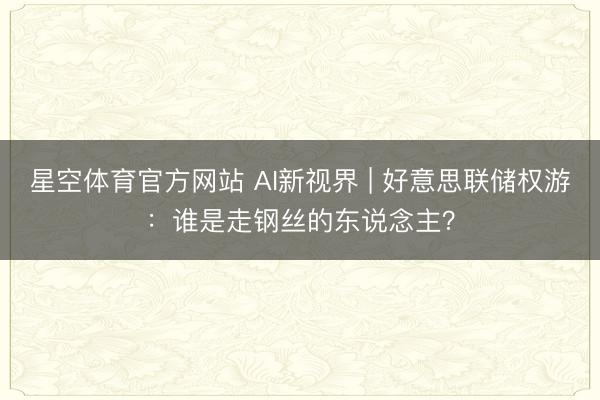 星空体育官方网站 AI新视界 | 好意思联储权游：谁是走钢丝的东说念主？