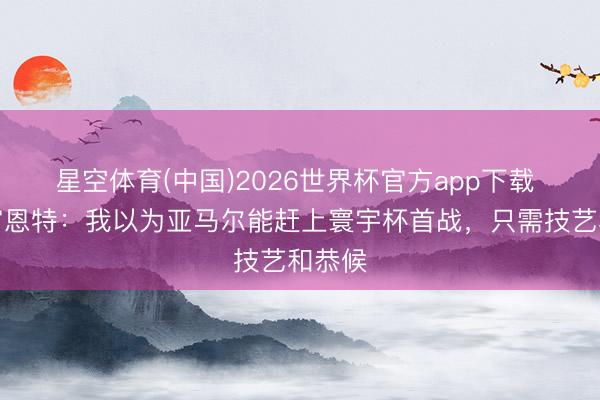 星空体育(中国)2026世界杯官方app下载 德拉富恩特：我以为亚马尔能赶上寰宇杯首战，只需技艺和恭候