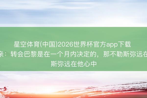 星空体育(中国)2026世界杯官方app下载 K77父亲：转会巴黎是在一个月内决定的，那不勒斯弥远在他心中