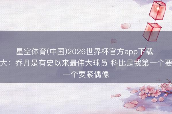 星空体育(中国)2026世界杯官方app下载 亚历山大:乔丹是有史以来最伟大球员 科比是我第一个要紧偶像