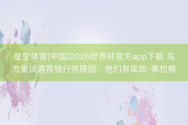 星空体育(中国)2026世界杯官方app下载 乌杰里谈遴荐独行侠原因:他们有库珀·弗拉格