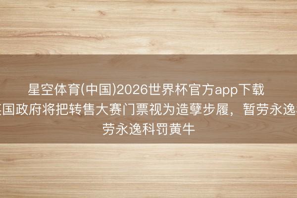 星空体育(中国)2026世界杯官方app下载 英媒：英国政府将把转售大赛门票视为造孽步履，暂劳永逸科罚黄牛
