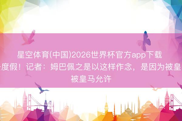 星空体育(中国)2026世界杯官方app下载 受伤去度假！记者：姆巴佩之是以这样作念，是因为被皇马允许