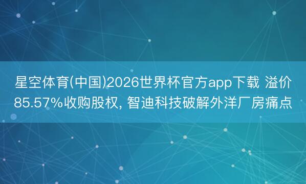 星空体育(中国)2026世界杯官方app下载 溢价85.57%收购股权， 智迪科技破解外洋厂房痛点
