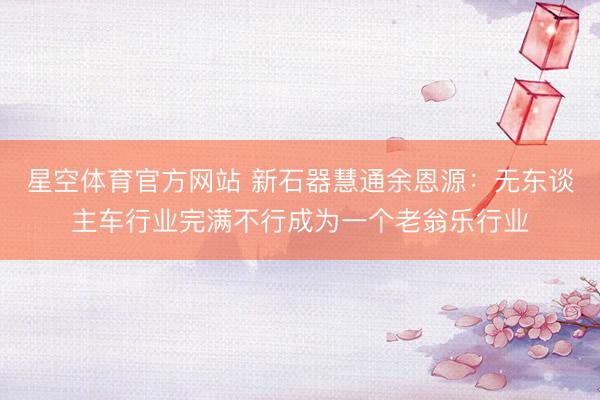 星空体育官方网站 新石器慧通余恩源：无东谈主车行业完满不行成为一个老翁乐行业