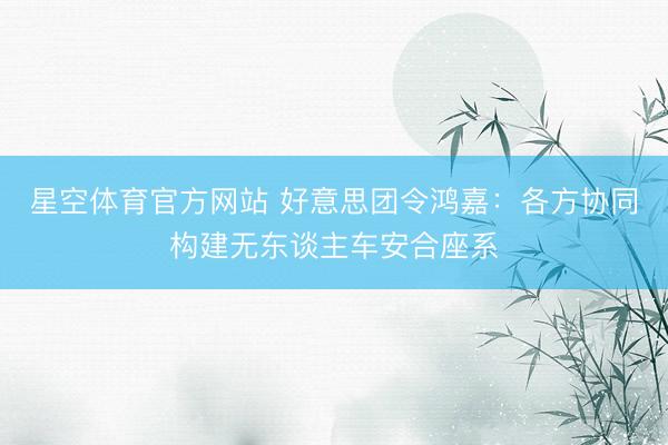 星空体育官方网站 好意思团令鸿嘉：各方协同构建无东谈主车安合座系