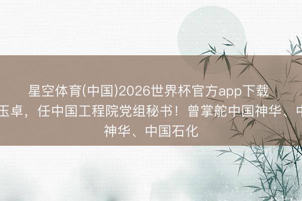 星空体育(中国)2026世界杯官方app下载 64岁张玉卓，任中国工程院党组秘书！曾掌舵中国神华、中国石化