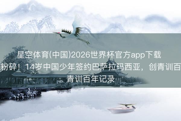 星空体育(中国)2026世界杯官方app下载 历史性粉碎！14岁中国少年签约巴萨拉玛西亚，创青训百年记录