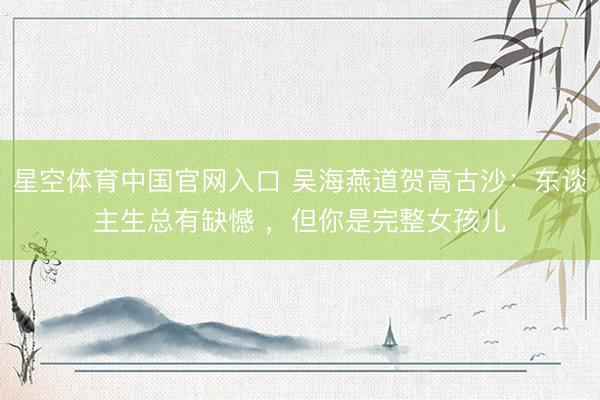 星空体育中国官网入口 吴海燕道贺高古沙：东谈主生总有缺憾 ，但你是完整女孩儿