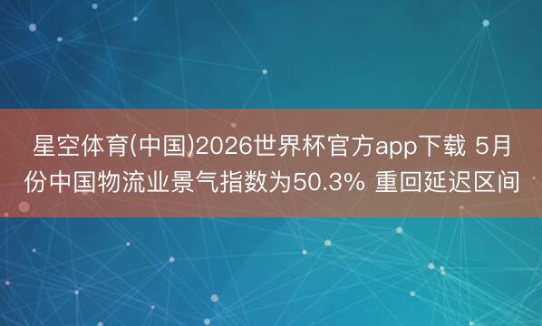 星空体育(中国)2026世界杯官方app下载 5月份中国物流业景气指数为50.3% 重回延迟区间