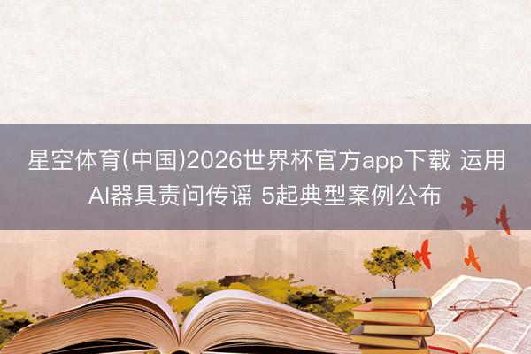 星空体育(中国)2026世界杯官方app下载 运用AI器具责问传谣 5起典型案例公布