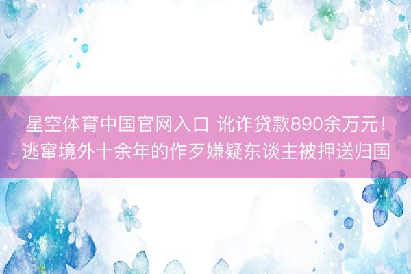 星空体育中国官网入口 讹诈贷款890余万元！逃窜境外十余年的作歹嫌疑东谈主被押送归国