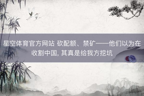 星空体育官方网站 砍配额、禁矿——他们以为在收割中国， 其真是给我方挖坑