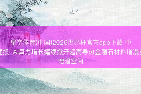 星空体育(中国)2026世界杯官方app下载 中信建投: AI算力增长握续掀开超高导热金刚石材料增漫空间