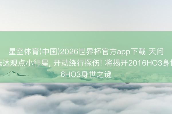 星空体育(中国)2026世界杯官方app下载 天问二号抵达观点小行星， 开动绕行探伤! 将揭开2016HO3身世之谜