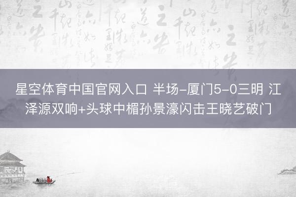 星空体育中国官网入口 半场-厦门5-0三明 江泽源双响+头球中楣孙景濠闪击王晓艺破门