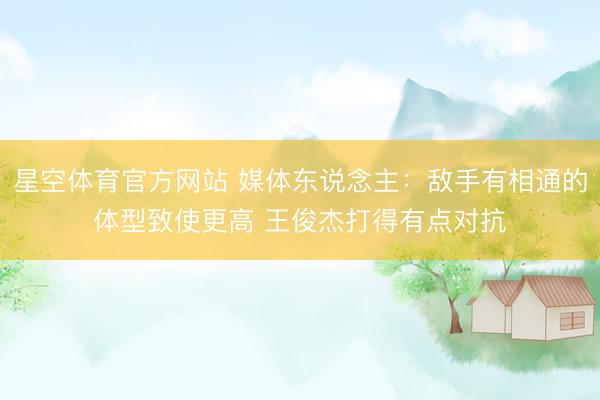 星空体育官方网站 媒体东说念主：敌手有相通的体型致使更高 王俊杰打得有点对抗