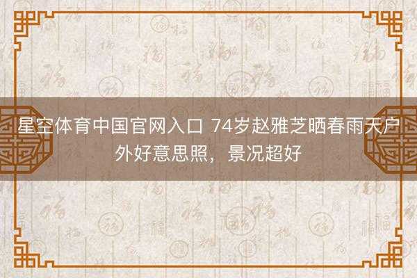 星空体育中国官网入口 74岁赵雅芝晒春雨天户外好意思照，景况超好