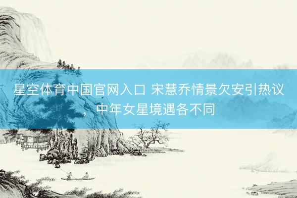 星空体育中国官网入口 宋慧乔情景欠安引热议，中年女星境遇各不同