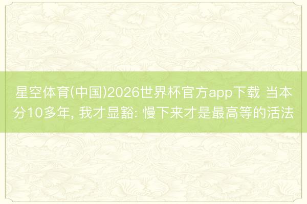 星空体育(中国)2026世界杯官方app下载 当本分10多年, 我才显豁: 慢下来才是最高等的活法