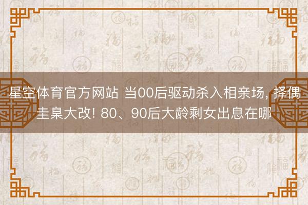 星空体育官方网站 当00后驱动杀入相亲场， 择偶圭臬大改! 80、90后大龄剩女出息在哪